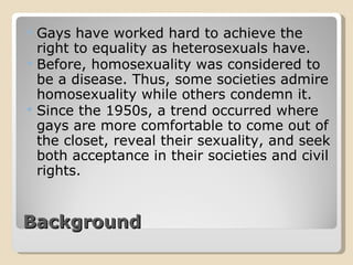 Background Gays have worked hard to achieve the right to equality as heterosexuals have. Before, homosexuality was considered to be a disease. Thus, some societies admire homosexuality while others condemn it. Since the 1950s, a trend occurred where gays are more comfortable to come out of the closet, reveal their sexuality, and seek both acceptance in their societies and civil rights.  