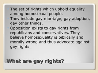 What are gay rights? The set of rights which uphold equality among homosexual people. They include gay marriage, gay adoption, gay other things. Opposition exists to gay rights from republicans and conservatives. They believe homosexuality is biblically and morally wrong and thus advocate against gay rights. 