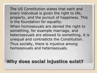 Why does social injustice exist? The US Constitution states that each and every individual is given the right to life, property, and the pursuit of happiness. This is the foundation for equality. When homosexuals are denied the right to something, for example marriage, and heterosexuals are allowed to something, it is unequal and contradicts the Constitution. Thus socially, there is injustice among homosexuals and heterosexuals. 