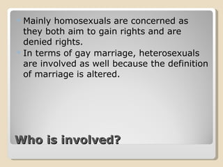 Who is involved? Mainly homosexuals are concerned as they both aim to gain rights and are denied rights. In terms of gay marriage, heterosexuals are involved as well because the definition of marriage is altered. 