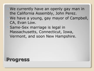 Progress  We currently have an openly gay man in the California Assembly, John Perez. We have a young, gay mayor of Campbell, CA, Evan Low. Same-Sex marriage is legal in Massachusetts, Connecticut, Iowa, Vermont, and soon New Hampshire. 