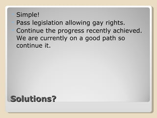 Solutions? Simple! Pass legislation allowing gay rights. Continue the progress recently achieved. We are currently on a good path so continue it. 