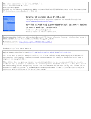 This article was downloaded by: [202.138.134.156]
On: 07 February 2013, At: 00:41
Publisher: Routledge
Informa Ltd Registered in England and Wales Registered Number: 1072954 Registered office: Mortimer House,
37-41 Mortimer Street, London W1T 3JH, UK



                                  Journal of Clinical Child Psychology
                                  Publication details, including instructions for authors and subscription information:
                                  http://www.tandfonline.com/loi/hcap19

                                  Factors influencing elementary school teachers' ratings
                                  of ADHD and ODD behaviors
                                  Jack Stevens & Alexandra L. Quittner
                                  Version of record first published: 07 Jun 2010.


To cite this article: Jack Stevens & Alexandra L. Quittner (1998): Factors influencing elementary school teachers' ratings of
ADHD and ODD behaviors, Journal of Clinical Child Psychology, 27:4, 406-414

To link to this article: http://dx.doi.org/10.1207/s15374424jccp2704_4



PLEASE SCROLL DOWN FOR ARTICLE

Full terms and conditions of use: http://www.tandfonline.com/page/terms-and-conditions

This article may be used for research, teaching, and private study purposes. Any substantial or systematic
reproduction, redistribution, reselling, loan, sub-licensing, systematic supply, or distribution in any form to
anyone is expressly forbidden.

The publisher does not give any warranty express or implied or make any representation that the contents
will be complete or accurate or up to date. The accuracy of any instructions, formulae, and drug doses should
be independently verified with primary sources. The publisher shall not be liable for any loss, actions, claims,
proceedings, demand, or costs or damages whatsoever or howsoever caused arising directly or indirectly in
connection with or arising out of the use of this material.
 