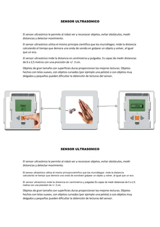 SENSOR ULTRASONICO
El sensor ultrasónico le permite al robot ver y reconocer objetos, evitar obstáculos, medir
distancias y detectar movimiento.
El sensor ultrasónico utiliza el mismo principio científico que los murciélagos: mide la distancia
calculando el tiempo que demora una onda de sonido en golpear un objeto y volver, al igual
que un eco.
El sensor ultrasónico mide la distancia en centímetros y pulgadas. Es capaz de medir distancias
de 0 a 2,5 metros con una precisión de +/- 3 cm.
Objetos de gran tamaño con superficies duras proporcionan las mejores lecturas. Objetos
hechos con telas suaves, con objetos curvados (por ejemplo una pelota) o con objetos muy
delgados y pequeños pueden dificultar la obtención de lecturas del sensor.
SENSOR ULTRASONICO
El sensor ultrasónico le permite al robot ver y reconocer objetos, evitar obstáculos, medir
distancias y detectar movimiento.
El sensor ultrasónico utiliza el mismo principiocientífico que los murciélagos: mide la distancia
calculando el tiempo que demora una onda de sonidoen golpear un objeto y volver, al igual que un eco.
El sensor ultrasónico mide la distancia en centímetros y pulgadas Es capaz de medir distancias de 0 a 2,5
metros con una precisión de +/- 3 cm.
Objetos de gran tamaño con superficies duras proporcionan las mejores lecturas. Objetos
hechos con telas suaves, con objetos curvados (por ejemplo una pelota) o con objetos muy
delgados y pequeños pueden dificultar la obtención de lecturas del sensor.
 