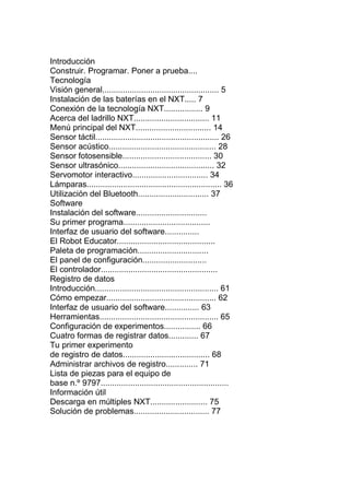 Introducción
Construir. Programar. Poner a prueba.... 4
Tecnología
Visión general................................................... 5
Instalación de las baterías en el NXT..... 7
Conexión de la tecnología NXT................. 9
Acerca del ladrillo NXT................................. 11
Menú principal del NXT................................. 14
Sensor táctil...................................................... 26
Sensor acústico............................................... 28
Sensor fotosensible....................................... 30
Sensor ultrasónico.......................................... 32
Servomotor interactivo................................. 34
Lámparas........................................................... 36
Utilización del Bluetooth............................... 37
Software
Instalación del software............................... 47
Su primer programa...................................... 49
Interfaz de usuario del software............... 51
El Robot Educator........................................... 53
Paleta de programación............................... 56
El panel de configuración............................ 60
El controlador................................................... 60
Registro de datos
Introducción...................................................... 61
Cómo empezar................................................ 62
Interfaz de usuario del software............... 63
Herramientas.................................................... 65
Configuración de experimentos................ 66
Cuatro formas de registrar datos............. 67
Tu primer experimento
de registro de datos...................................... 68
Administrar archivos de registro.............. 71
Lista de piezas para el equipo de
base n.º 9797........................................................ 72
Información útil
Descarga en múltiples NXT......................... 75
Solución de problemas................................. 77
 