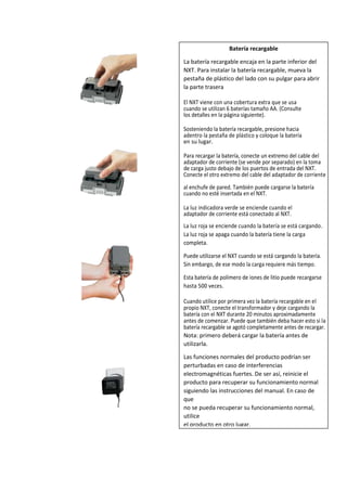 Batería recargable
La batería recargable encaja en la parte inferior del
NXT. Para instalar la batería recargable, mueva la
pestaña de plástico del lado con su pulgar para abrir
la parte trasera
El NXT viene con una cobertura extra que se usa
cuando se utilizan 6 baterías tamaño AA. (Consulte
los detalles en la página siguiente).
Sosteniendo la batería recargable, presione hacia
adentro la pestaña de plástico y coloque la batería
en su lugar.
Para recargar la batería, conecte un extremo del cable del
adaptador de corriente (se vende por separado) en la toma
de carga justo debajo de los puertos de entrada del NXT.
Conecte el otro extremo del cable del adaptador de corriente
al enchufe de pared. También puede cargarse la batería
cuando no esté insertada en el NXT.
La luz indicadora verde se enciende cuando el
adaptador de corriente está conectado al NXT.
La luz roja se enciende cuando la batería se está cargando.
La luz roja se apaga cuando la batería tiene la carga
completa.
Puede utilizarse el NXT cuando se está cargando la batería.
Sin embargo, de ese modo la carga requiere más tiempo.
Esta batería de polímero de iones de litio puede recargarse
hasta 500 veces.
Cuando utilice por primera vez la batería recargable en el
propio NXT, conecte el transformador y deje cargando la
batería con el NXT durante 20 minutos aproximadamente
antes de comenzar. Puede que también deba hacer esto si la
batería recargable se agotó completamente antes de recargar.
Nota: primero deberá cargar la batería antes de
utilizarla.
Las funciones normales del producto podrían ser
perturbadas en caso de interferencias
electromagnéticas fuertes. De ser así, reinicie el
producto para recuperar su funcionamiento normal
siguiendo las instrucciones del manual. En caso de
que
no se pueda recuperar su funcionamiento normal,
utilice
el producto en otro lugar.
 