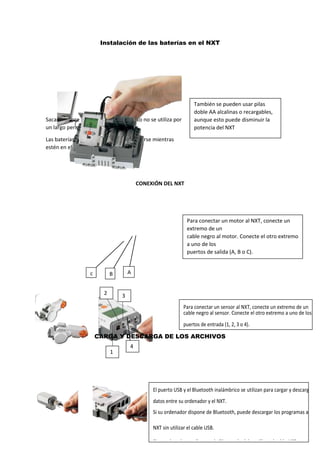 Para conectar un motor al NXT, conecte un
extremo de un
cable negro al motor. Conecte el otro extremo
a uno de los
puertos de salida (A, B o C).
Instalación de las baterías en el NXT
Sacar siempre las baterías si el producto no se utiliza por
un largo periodo de tiempo.
Las baterías no pueden y no deben cargarse mientras
estén en el producto.
CONEXIÓN DEL NXT
CARGA Y DESCARGA DE LOS ARCHIVOS
También se pueden usar pilas
doble AA alcalinas o recargables,
aunque esto puede disminuir la
potencia del NXT
c B A
4
32
1
Para conectar un sensor al NXT, conecte un extremo de un
cable negro al sensor. Conecte el otro extremo a uno de los
puertos de entrada (1, 2, 3 o 4).
El puerto USB y el Bluetooth inalámbrico se utilizan para cargar y descargar
datos entre su ordenador y el NXT.
Si su ordenador dispone de Bluetooth, puede descargar los programas al
NXT sin utilizar el cable USB.
Si su ordenador no dispone de Bluetooth, debe utilizar el cable USB o
adquirir un dispositivo Bluetooth externo para su ordenador.
 