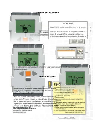 ACERCA DEL LADRILLO
En el submenú Mis Archivos puede almacenar los programas que ha creado o a descargado
desde el ordenador.
PROGRAMA NXT
No necesita un ordenador para programar un robot. Puede
crear muchos programas sin su ordenador, utilizando el
submenú Programa del NXT
Haga que el robot retroceda y avance cuando se presiona el
sensor táctil. Primero, el robot se moverá hacia delante hasta
que se presione el sensor táctil y luego se moverá hacia atrás.
Al presionar el sensor táctil nuevamente, el robot se moverá
otra vez hacia delante. Esto continuará indefinidamente hasta
que usted detenga el programa
MIS ARCHIVOS
Los archivos se colocan automáticamente en las carpetas
adecuadas. Cuando descarga un programa utilizando un
archivo de sonido al NXT, el programa se colocará en
archivos de software mientras que los datos de sonido se
colocarán en archivos de sonido.
.
 