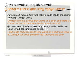 Gaya sentuh dan Tak sentuh
Contact force and long range force
• Gaya sentuh adalah gaya yang bekerja pada benda dan terjadi
  sentuhan dengan benda.
• Contact force is a force that works on a body, and there is a
  contact occurred between the force and the body.
• Gaya tak sentuh adalah gaya yang bekerja pada benda dan
  tidak terjadi sentuhan pada benda.
• Long range force is a force that works on a body and there is
  no contact occurred between the force and the body.




2/9/2013                   Jarisa alfi yulityanti                 3
 