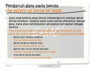 Pengaruh gaya pada benda
the effect of force on body
• Gaya yang bekerja pada benda mempengaruhi keadaan gerak
  benda tersebut. Apabila pada suatu benda dikerjakan sebuah
  gaya, maka akan menimbulkan perubahan-perubahan sebagai
  berikut .
• The force working on a body affects the condition of the
  body. If a force axerts on a body, it will cause some changes.
      •    Benda diam menjadi bergerak.
      •    The rest body will be at rest.
      •    Benda bergarak menjadi diam.
      •    The moving body will be at rest.
      •    Bentuk dan ukuran benda berubah.
      •    The form and size of the body will change.
      •    Arah gerak benda berubah.
      •    The direction of the body will change.


2/9/2013                             Jarisa alfi yulityanti        4
 