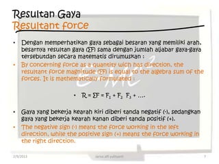 Resultan Gaya
Resultant force
•   Dengan memperhatikan gaya sebagai besaran yang memiliki arah,
    besarnya resultan gaya (∑F) sama dengan jumlah aljabar gaya-gaya
    tersebutdan secara matematis dirumuskan :
•   By concerning force as a quantity wich has direction, the
    resultant force magnitude (∑F) is equal to the algebra sum of the
    forces. It is mathematically formulated :

                      •   R = ∑F = F1 + F2 F3 + ….

•   Gaya yang bekerja kearah kiri diberi tanda negatif (-), sedangkan
    gaya yang bekerja kearah kanan diberi tanda positif (+).
•   The negative sign (-) means the force working in the left
    direction, while the positive sign (+) means the force working in
    the right direction.

2/9/2013                       Jarisa alfi yulityanti                   7
 