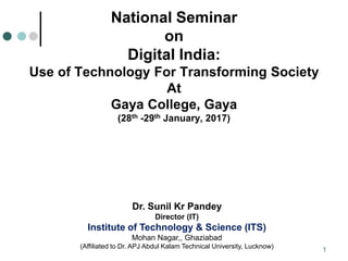 1
National Seminar
on
Digital India:
Use of Technology For Transforming Society
At
Gaya College, Gaya
(28th -29th January, 2017)
Dr. Sunil Kr Pandey
Director (IT)
Institute of Technology & Science (ITS)
Mohan Nagar,, Ghaziabad
(Affiliated to Dr. APJ Abdul Kalam Technical University, Lucknow)
 