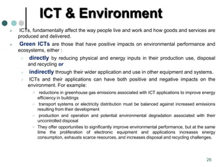 ICT & Environment
 ICTs, fundamentally affect the way people live and work and how goods and services are
produced and delivered.
 Green ICTs are those that have positive impacts on environmental performance and
ecosystems, either :
 directly by reducing physical and energy inputs in their production use, disposal
and recycling or
 indirectly through their wider application and use in other equipment and systems.
 ICTs and their applications can have both positive and negative impacts on the
environment. For example:
 reductions in greenhouse gas emissions associated with ICT applications to improve energy
efficiency in buildings
 transport systems or electricity distribution must be balanced against increased emissions
resulting from their development
 production and operation and potential environmental degradation associated with their
uncontrolled disposal
 They offer opportunities to significantly improve environmental performance, but at the same
time the proliferation of electronic equipment and applications increases energy
consumption, exhausts scarce resources, and increases disposal and recycling challenges.
26
 