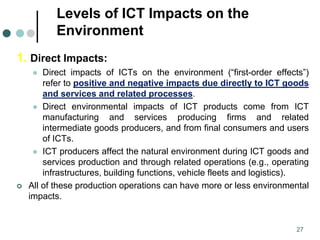 Levels of ICT Impacts on the
Environment
1. Direct Impacts:
 Direct impacts of ICTs on the environment (“first-order effects”)
refer to positive and negative impacts due directly to ICT goods
and services and related processes.
 Direct environmental impacts of ICT products come from ICT
manufacturing and services producing firms and related
intermediate goods producers, and from final consumers and users
of ICTs.
 ICT producers affect the natural environment during ICT goods and
services production and through related operations (e.g., operating
infrastructures, building functions, vehicle fleets and logistics).
 All of these production operations can have more or less environmental
impacts.
27
 