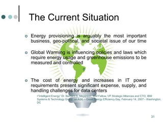 31
The Current Situation
 Energy provisioning is arguably the most important
business, geo-political, and societal issue of our time
 Global Warming is influencing policies and laws which
require energy usage and greenhouse emissions to be
measured and controlled

 The cost of energy and increases in IT power
requirements present significant expense, supply, and
handling challenges for data centers
•“Intelligent Energy” Dr. Bernard S. Meyerson, IBM Fellow, VP Strategic Alliances and CTO, IBM
Systems & Technology Group, on ASE – Great Energy Efficiency Day, February 14, 2007 - Washington,
DC
 