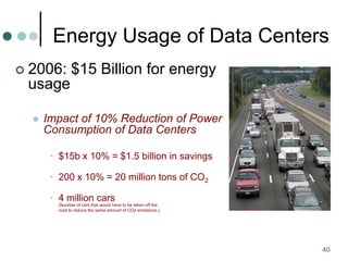 40
Energy Usage of Data Centers
 2006: $15 Billion for energy
usage
 Impact of 10% Reduction of Power
Consumption of Data Centers
• $15b x 10% = $1.5 billion in savings
• 200 x 10% = 20 million tons of CO2
• 4 million cars
(Number of cars that would have to be taken off the
road to reduce the same amount of CO2 emissions.)
http://www.westportnow.com
 