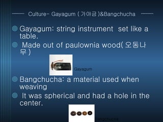 Culture- Gayagum ( 가야금 )&Bangchucha   Gayagum: string instrument  set like a table.  Made out of paulownia wood( 오동나무 )  Bangchucha: a material used when weaving  It was spherical and had a hole in the center. Gayagum Bangchucha 