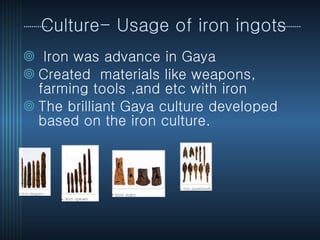 Culture- Usage of iron ingots Iron was advance in Gaya  Created  materials like weapons, farming tools ,and etc with iron  The brilliant Gaya culture developed based on the iron culture.  