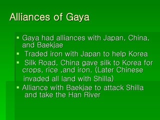 Alliances of Gaya Gaya had alliances with Japan, China,  and Baekjae Traded iron with Japan to help Korea Silk Road, China gave silk to Korea for crops, rice ,and iron. (Later Chinese  invaded all land with Shilla)  Alliance with Baekjae to attack Shilla  and take the Han River  