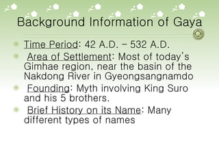 Background Information of Gaya Time Period : 42 A.D. – 532 A.D.  Area of Settlement : Most of today’s Gimhae region, near the basin of the Nakdong River in Gyeongsangnamdo  Founding : Myth involving King Suro and his 5 brothers.  Brief History on its Name : Many different types of names 