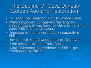 The Decline Of Gaya Dynasty (Golden Age and Restoration)  Po-sang-pal Kingdom start to invade Gaya.  When Goguryeo conquered Nakrang and Daebanggun, it was hard for Gaya to transmit trade with them and Japan.  Increase in the iron production capacity of Shilla.  Invasion of King Gwanggaeto of Goguryeo.  Lost some provinces from Baekiae.  King Guhyeong surrendered to Shilla; got conquered by Shilla.  