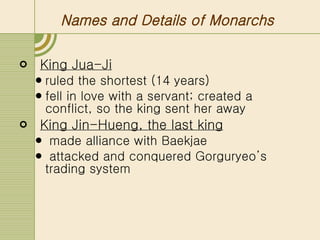 Names and Details of Monarchs King Jua-Ji   ruled the shortest (14 years) fell in love with a servant; created a conflict, so the king sent her away King Jin-Hueng, the last king made alliance with Baekjae  attacked and conquered Gorguryeo’s trading system 