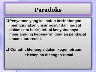 Paradoks
Penyataan yang kelihatan bertentangan
 (menggunakan unsur positif dan negatif
 dalam satu baris) tetapi kenyataannya
 mengandung kebenaran dengan pendapat
 umum atau realiti.

 Contoh : Menangis dalam kegembiraan.
         : Kesepian di tengah ramai.
 