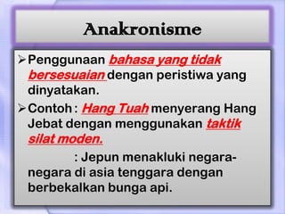 Anakronisme
Penggunaan bahasa yang tidak
 bersesuaian dengan peristiwa yang
 dinyatakan.
Contoh : Hang Tuah menyerang Hang
 Jebat dengan menggunakan taktik
 silat moden.
        : Jepun menakluki negara-
 negara di asia tenggara dengan
 berbekalkan bunga api.
 