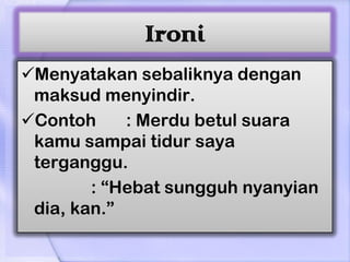 Ironi
Menyatakan sebaliknya dengan
 maksud menyindir.
Contoh     : Merdu betul suara
 kamu sampai tidur saya
 terganggu.
        : “Hebat sungguh nyanyian
 dia, kan.”
 