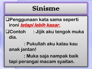 Sinisme
Penggunaan kata sama seperti
 ironi tetapi lebih kasar.
Contoh      : Jijik aku tengok muka
 dia.
         : Pukullah aku kalau kau
 anak jantan!
         : Muka saja nampak baik
 tapi perangai macam syaitan.
 