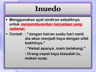 Inuedo
 Menggunakan ayat sindiran sebaliknya
  untuk menyembunyikan kenyataan yang
 sebenar.
 Contoh : “Jangan hairan suatu hari nanti
         dia akan menjadi kaya dengan sifat
         bakhilnya.”
         : “Hebat apanya..main belakang.”
         : Orang cepat kaya biasalah tu,
         makan suap.
 