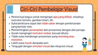 Ciri-Ciri Pembelajar Visual
● Memorinya bagus untuk mengingat apa yang dilihat, misalnya
instruksi tertulis, gambar/chart, dll..
● Suka berbicara cepat dan tidak sabar dengan pembicaraan
yang bertele-tele.
● Mementingkan penampilan dan presentasi dengan alat peraga.
● Susah mengingat instruksi verbal, kecuali ditulis.
● Tidak suka mendengar presentasi yang monolog atau
monoton.
● Lebih suka musik daripada seni.
● Tergugah dengan simulasi visual dan ekspresi visual.
 