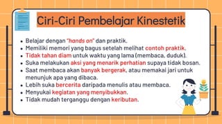 Ciri-Ciri Pembelajar Kinestetik
● Belajar dengan “hands on” dan praktik.
● Memiliki memori yang bagus setelah melihat contoh praktik.
● Tidak tahan diam untuk waktu yang lama (membaca, duduk).
● Suka melakukan aksi yang menarik perhatian supaya tidak bosan.
● Saat membaca akan banyak bergerak, atau memakai jari untuk
menunjuk apa yang dibaca.
● Lebih suka bercerita daripada menulis atau membaca.
● Menyukai kegiatan yang menyibukkan.
● Tidak mudah terganggu dengan keributan.
 