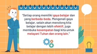 “Setiap orang memiliki gaya belajar dan
yang berbeda-beda. Mengenali gaya
belajar, selain akan menolong kita
belajar dengan lebih efektif, juga
membuka kesempatan bagi kita untuk
melayani Tuhan dan orang lain.”
 