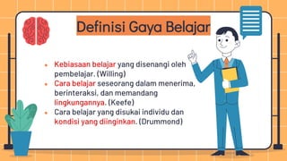 ● Kebiasaan belajar yang disenangi oleh
pembelajar. (Willing)
● Cara belajar seseorang dalam menerima,
berinteraksi, dan memandang
lingkungannya. (Keefe)
● Cara belajar yang disukai individu dan
kondisi yang diinginkan. (Drummond)
Definisi Gaya Belajar
 