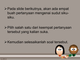 Pada slide berikutnya, akan ada empat
buah pertanyaan mengenai sudut siku-
siku.
Pilih salah satu dari keempat pertanyaan
tersebut yang kalian suka.
Kemudian selesaikanlah soal tersebut.
 
