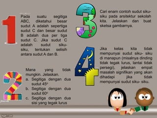 Pada suatu segitiga
ABC, diketahui besar
sudut A adalah sepertiga
sudut C dan besar sudut
B adalah dua per tiga
sudut C. Jika sudut C
adalah sudut siku-
siku, tentukan selisih
antara sudut A dan B.
Mana yang tidak
mungkin. Jelaskan.
a. Segitiga dengan dua
sudut 45o
b. Segitiga dengan dua
sudut 60o
c. Segitiga dengan dua
sisi yang tegak lurus
Cari enam contoh sudut siku-
siku pada arsitektur sekolah
kita. Jelaskan dan buat
sketsa gambarnya.
Jika kelas kita tidak
mempunyai sudut siku- siku
di manapun (misalnya dinding
tidak tegak lurus, lantai tidak
persegi), jelaskan empat
masalah signifikan yang akan
dihadapi jika tidak
mempunyai sudut siku- siku.
 