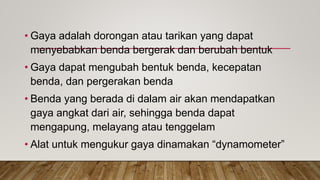 • Gaya adalah dorongan atau tarikan yang dapat
menyebabkan benda bergerak dan berubah bentuk
• Gaya dapat mengubah bentuk benda, kecepatan
benda, dan pergerakan benda
• Benda yang berada di dalam air akan mendapatkan
gaya angkat dari air, sehingga benda dapat
mengapung, melayang atau tenggelam
• Alat untuk mengukur gaya dinamakan “dynamometer”
 