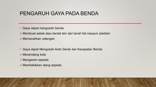 PENGARUH GAYA PADA BENDA
• Gaya dapat mengubah benda
 Membuat asbak atau benda lain dari tanah liat maupun plastisin
 Memecahkan celengan
• Gaya dapat Mengubah Arah Gerak dan Kecepatan Benda
 Menendang bola
 Mengerem sepeda
 Membelokkan stang sepeda
 