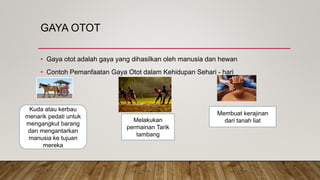 GAYA OTOT
• Gaya otot adalah gaya yang dihasilkan oleh manusia dan hewan
• Contoh Pemanfaatan Gaya Otot dalam Kehidupan Sehari - hari
Kuda atau kerbau
menarik pedati untuk
mengangkut barang
dan mengantarkan
manusia ke tujuan
mereka
Melakukan
permainan Tarik
tambang
Membuat kerajinan
dari tanah liat
 