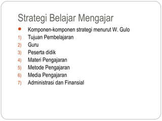 Strategi Belajar Mengajar
    Komponen-komponen strategi menurut W. Gulo
1)   Tujuan Pembelajaran
2)   Guru
3)   Peserta didik
4)   Materi Pengajaran
5)   Metode Pengajaran
6)   Media Pengajaran
7)   Administrasi dan Finansial
 