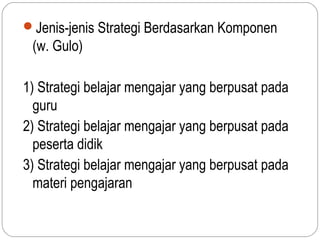 Jenis-jenis Strategi Berdasarkan Komponen
 (w. Gulo)

1) Strategi belajar mengajar yang berpusat pada
  guru
2) Strategi belajar mengajar yang berpusat pada
  peserta didik
3) Strategi belajar mengajar yang berpusat pada
  materi pengajaran
 