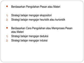     Berdasarkan Pengolahan Pesan atau Materi

1)   Strategi belajar mengajar ekspositori
2)   Strategi belajar mengajar heuristik atau kuriorstik

    Berdasarkan Cara Pengolahan atau Memproses Pesan
     atau Materi
1)   Strategi belajar mengajar deduksi
2)   Strategi belajar mengajar induksi
 