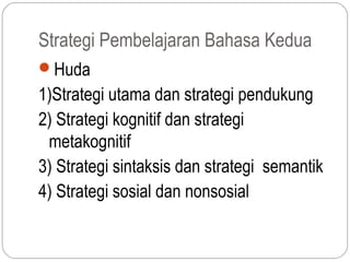 Strategi Pembelajaran Bahasa Kedua
Huda
1)Strategi utama dan strategi pendukung
2) Strategi kognitif dan strategi
 metakognitif
3) Strategi sintaksis dan strategi semantik
4) Strategi sosial dan nonsosial
 