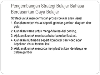 Pengembangan Strategi Belajar Bahasa
Berdasarkan Gaya Belajar
Strategi untuk mempermudah proses belajar anak visual
1. Gunakan materi visual seperti, gambar-gambar, diagram dan
   peta.
2. Gunakan warna untuk meng-hilite hal-hal penting.
3. Ajak anak untuk membaca buku-buku berilustrasi.
4. Gunakan multimedia seperti komputer dan video agar
   kepekaan visual terstimulasi.
5. Ajak anak untuk mencoba mengilustrasikan ide-idenya ke
   dalam gambar
 