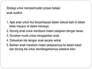 Strategi untuk mempermudah proses belajar
anak auditori

1. Ajak anak untuk ikut berpartisipasi dalam diskusi baik di dalam
   kelas maupun di dalam keluarga.
2. Dorong anak untuk membaca materi pelajaran dengan keras.
3. Gunakan musik untuk mengajarkan anak.
4. Diskusikan ide dengan anak secara verbal.
5. Biarkan anak merekam materi pelajarannya ke dalam kaset
   dan dorong dia untuk mendengarkannya sebelum tidur.
 