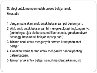 Strategi untuk mempermudah proses belajar anak
kinestetik

1. Jangan paksakan anak untuk belajar sampai berjam-jam.
2. Ajak anak untuk belajar sambil mengeksplorasi lingkungannya
   (contohnya: ajak dia baca sambil bersepeda, gunakan obyek
   sesungguhnya untuk belajar konsep baru).
3. Izinkan anak untuk mengunyah permen karet pada saat
   belajar.
4. Gunakan warna terang untuk meng-hilite hal-hal penting
   dalam bacaan.
5. Izinkan anak untuk belajar sambil mendengarkan musik
 