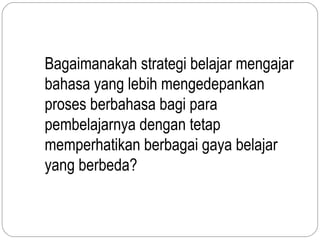 Bagaimanakah strategi belajar mengajar
bahasa yang lebih mengedepankan
proses berbahasa bagi para
pembelajarnya dengan tetap
memperhatikan berbagai gaya belajar
yang berbeda?
 