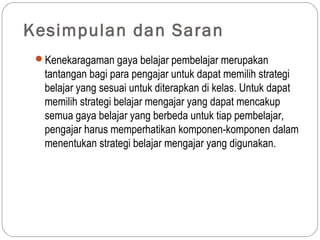 Kesimpulan dan Saran
 Kenekaragaman gaya belajar pembelajar merupakan
  tantangan bagi para pengajar untuk dapat memilih strategi
  belajar yang sesuai untuk diterapkan di kelas. Untuk dapat
  memilih strategi belajar mengajar yang dapat mencakup
  semua gaya belajar yang berbeda untuk tiap pembelajar,
  pengajar harus memperhatikan komponen-komponen dalam
  menentukan strategi belajar mengajar yang digunakan.
 