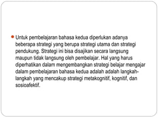 Untuk pembelajaran bahasa kedua diperlukan adanya
  beberapa strategi yang berupa strategi utama dan strategi
  pendukung. Strategi ini bisa disajikan secara langsung
  maupun tidak langsung oleh pembelajar. Hal yang harus
  diperhatikan dalam mengembangkan strategi belajar mengajar
  dalam pembelajaran bahasa kedua adalah adalah langkah-
  langkah yang mencakup strategi metakognitif, kognitif, dan
  sosioafektif.
 